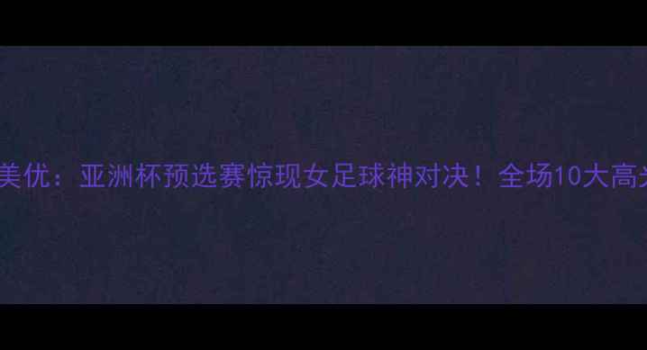 图片 木子VS加藤美优：亚洲杯预选赛惊现女足球神对决！全场10大高光时刻回顾1