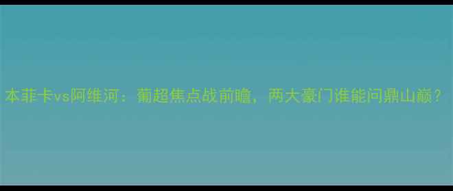 图片 本菲卡vs阿维河：葡超焦点战前瞻，两大豪门谁能问鼎山巅？