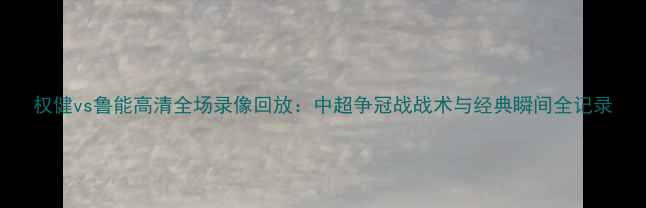 图片 权健vs鲁能高清全场录像回放：中超争冠战战术与经典瞬间全记录