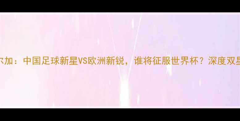图片 李可VS索尔加：中国足球新星VS欧洲新锐，谁将征服世界杯？深度双星成长路径