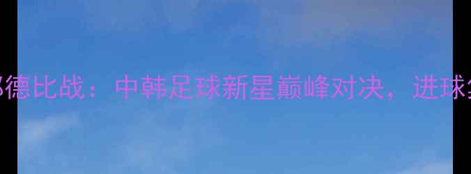 图片 李龙大VS郑在成成都德比战：中韩足球新星巅峰对决，进球集锦+赛后采访全！2