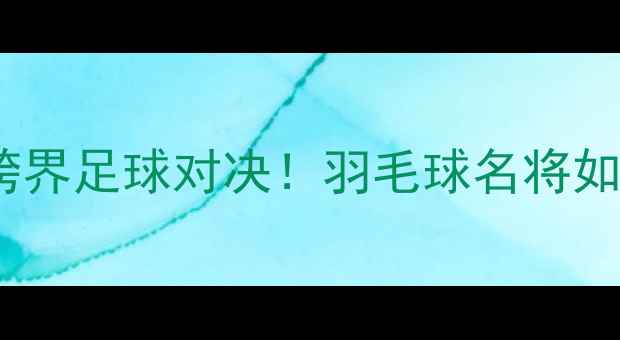 图片 林丹VS孙完虎：跨界足球对决！羽毛球名将如何转型绿茵场？2