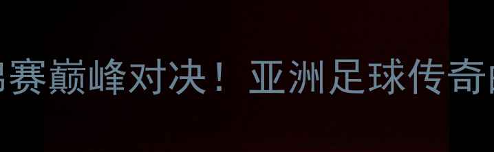 图片 林丹VS李宗伟：足球世锦赛巅峰对决！亚洲足球传奇的恩怨情仇与冠军争夺战