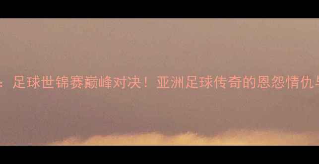 图片 林丹VS李宗伟：足球世锦赛巅峰对决！亚洲足球传奇的恩怨情仇与冠军争夺战2
