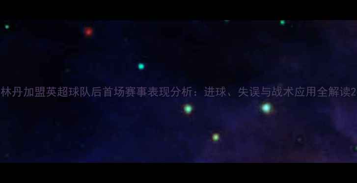 图片 林丹加盟英超球队后首场赛事表现分析：进球、失误与战术应用全解读2