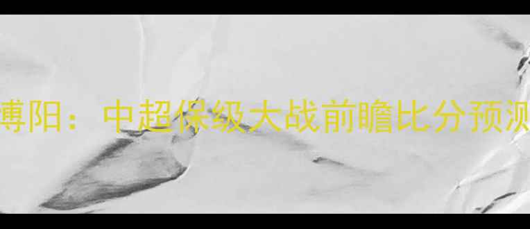 图片 梅县铁汉vs大连博阳：中超保级大战前瞻比分预测与关键球员分析