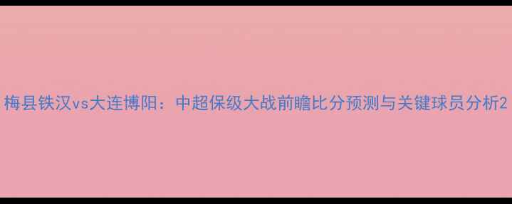 图片 梅县铁汉vs大连博阳：中超保级大战前瞻比分预测与关键球员分析2