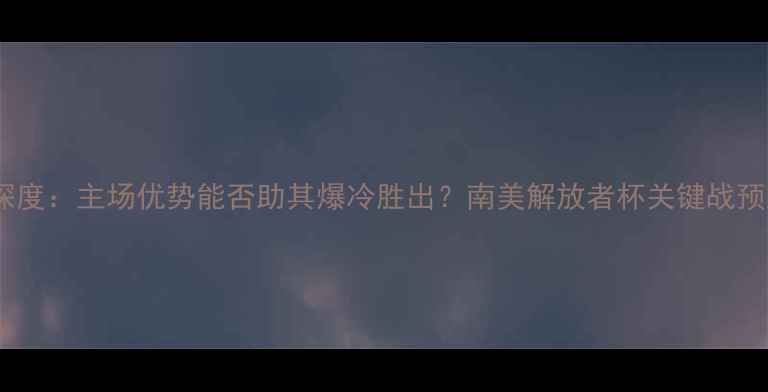 图片 梅尔加vs河床深度：主场优势能否助其爆冷胜出？南美解放者杯关键战预测及比分展望2
