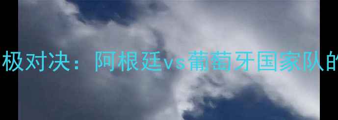 图片 梅西C罗终极对决：阿根廷vs葡萄牙国家队的经典战役