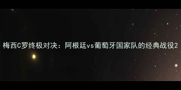 图片 梅西C罗终极对决：阿根廷vs葡萄牙国家队的经典战役2