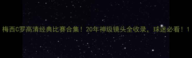 图片 梅西C罗高清经典比赛合集！20年神级镜头全收录，球迷必看！1