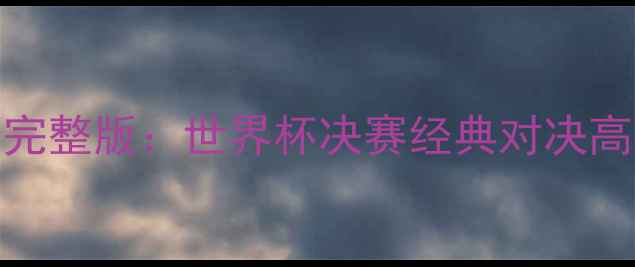 图片 梅西VSC罗高清完整版：世界杯决赛经典对决高清录像全收录1