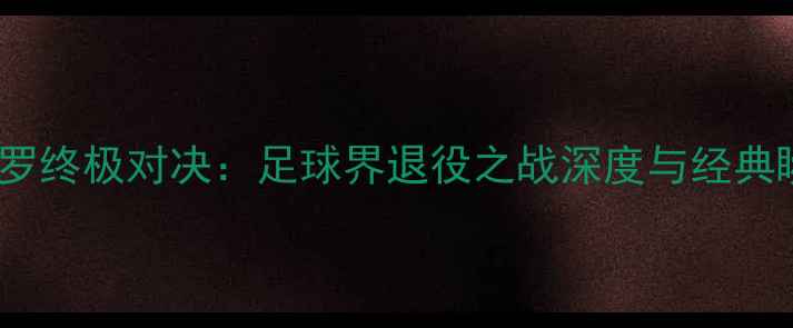 图片 梅西vsC罗终极对决：足球界退役之战深度与经典瞬间回顾