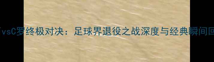 图片 梅西vsC罗终极对决：足球界退役之战深度与经典瞬间回顾1