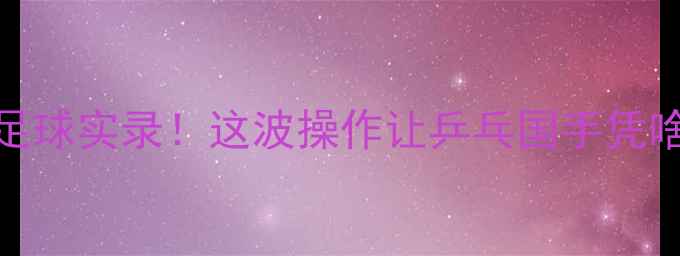 图片 樊振东跨界足球实录！这波操作让乒乓国手凭啥火出圈？🏆