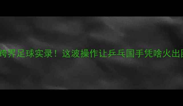 图片 樊振东跨界足球实录！这波操作让乒乓国手凭啥火出圈？🏆2