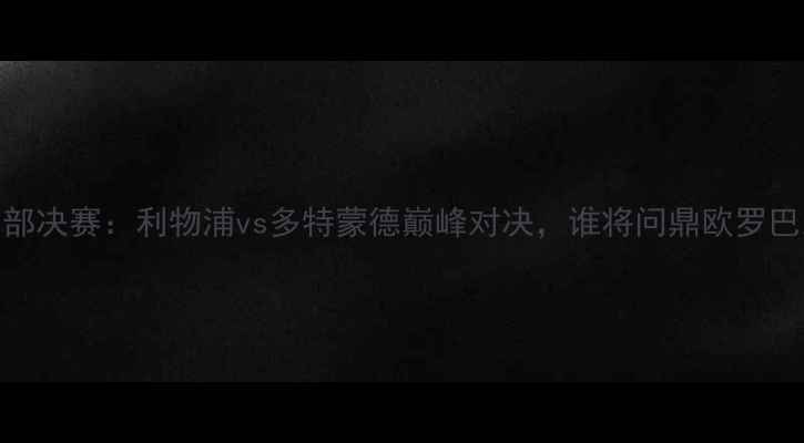 图片 欧冠东部决赛：利物浦vs多特蒙德巅峰对决，谁将问鼎欧罗巴之巅？