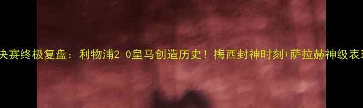 图片 欧冠决赛终极复盘：利物浦2-0皇马创造历史！梅西封神时刻+萨拉赫神级表现全1