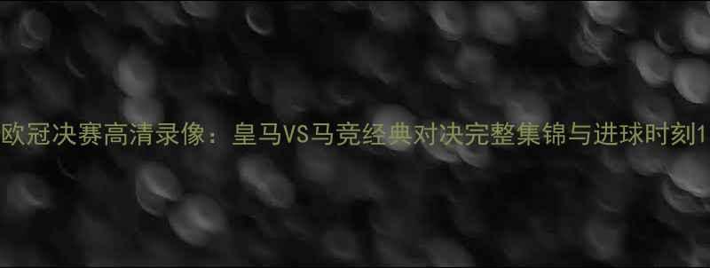 图片 欧冠决赛高清录像：皇马VS马竞经典对决完整集锦与进球时刻1