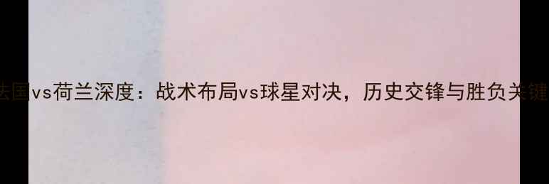 图片 欧国联法国vs荷兰深度：战术布局vs球星对决，历史交锋与胜负关键全分析2