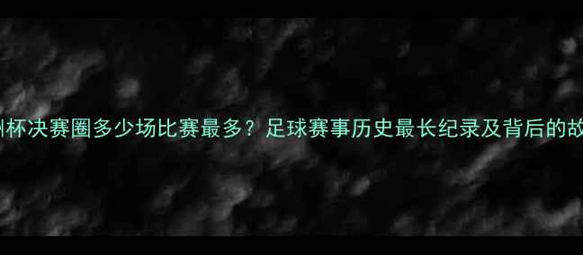图片 欧洲杯决赛圈多少场比赛最多？足球赛事历史最长纪录及背后的故事2