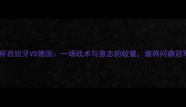 图片 欧洲杯西班牙VS德国：一场战术与意志的较量，谁将问鼎冠军？1