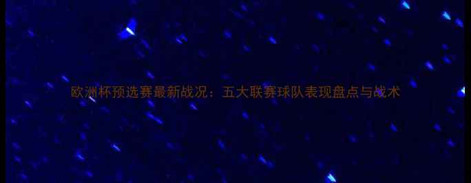 图片 欧洲杯预选赛最新战况：五大联赛球队表现盘点与战术