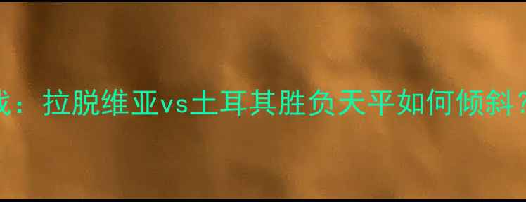 图片 欧洲杯预选赛焦点战：拉脱维亚vs土耳其胜负天平如何倾斜？三大关键看点深度