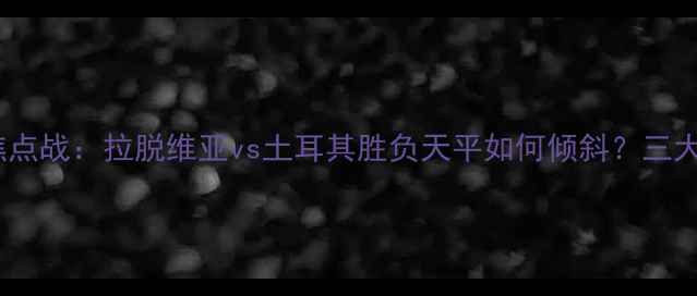 图片 欧洲杯预选赛焦点战：拉脱维亚vs土耳其胜负天平如何倾斜？三大关键看点深度1