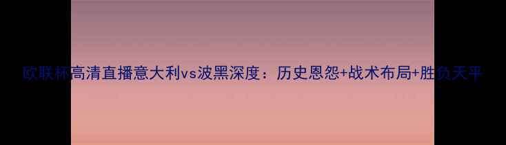 图片 欧联杯高清直播意大利vs波黑深度：历史恩怨+战术布局+胜负天平