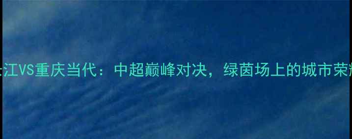 图片 武汉长江VS重庆当代：中超巅峰对决，绿茵场上的城市荣耀之战