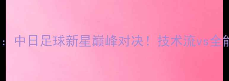 图片 武磊vs长谷川雄介：中日足球新星巅峰对决！技术流vs全能王谁更胜一筹？2