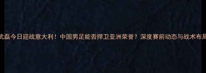 图片 武磊今日迎战意大利！中国男足能否捍卫亚洲荣誉？深度赛前动态与战术布局