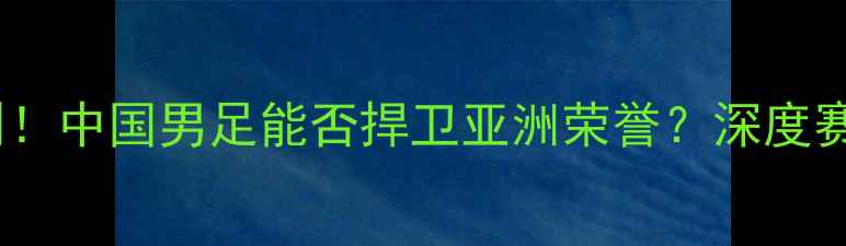 图片 武磊今日迎战意大利！中国男足能否捍卫亚洲荣誉？深度赛前动态与战术布局1