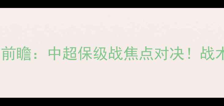 图片 永昌vs北京北控深度前瞻：中超保级战焦点对决！战术布局与历史交锋全1