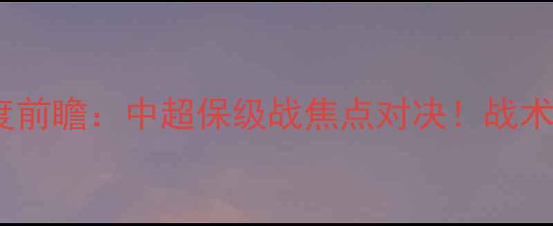 图片 永昌vs北京北控深度前瞻：中超保级战焦点对决！战术布局与历史交锋全2