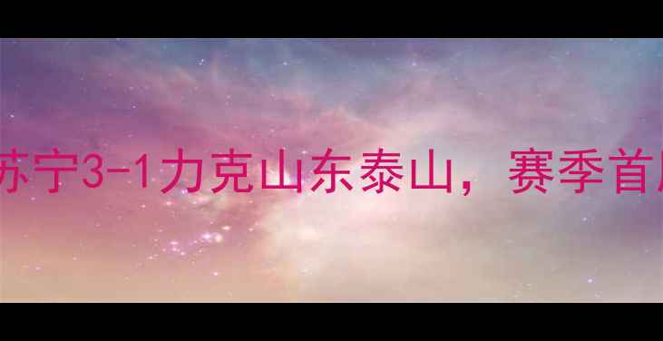 图片 江苏苏宁中超联赛战报：江苏苏宁3-1力克山东泰山，赛季首胜告捷！江苏足球新篇章开启2