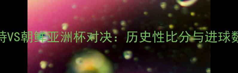 图片 沙特VS朝鲜亚洲杯对决：历史性比分与进球数据