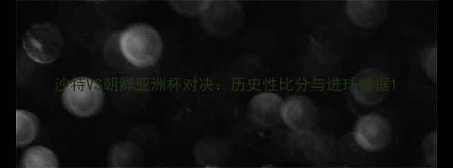 图片 沙特VS朝鲜亚洲杯对决：历史性比分与进球数据1