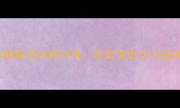 图片 沙特VS朝鲜亚洲杯对决：历史性比分与进球数据2