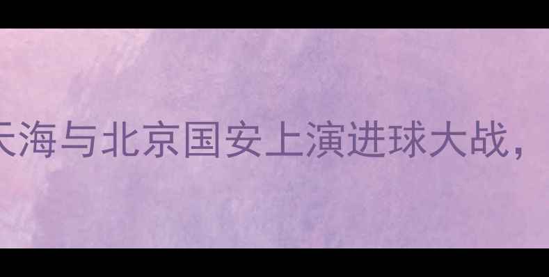 图片 津京德比再升级：天津天海与北京国安上演进球大战，冲突事件引发全网热议1