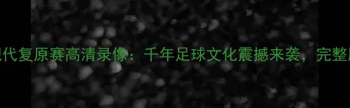 图片 淄博蹴鞠现代复原赛高清录像：千年足球文化震撼来袭，完整版观看指南