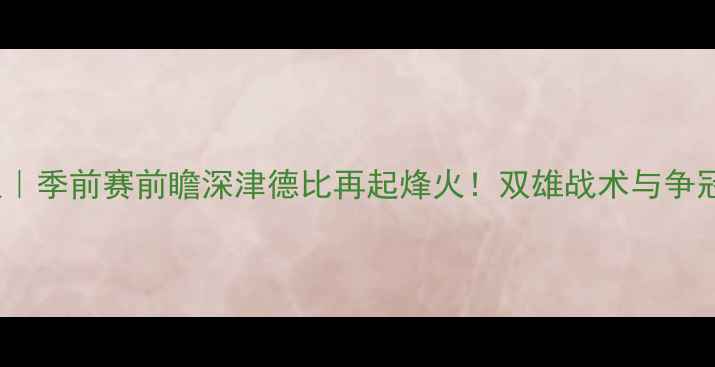 图片 深圳队vs天津队｜季前赛前瞻深津德比再起烽火！双雄战术与争冠悬念深度解读1