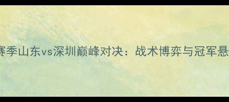 图片 深度-CBA赛季山东vs深圳巅峰对决：战术博弈与冠军悬念全追踪1