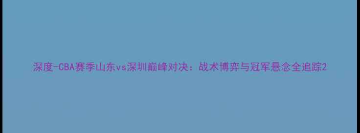 图片 深度-CBA赛季山东vs深圳巅峰对决：战术博弈与冠军悬念全追踪2