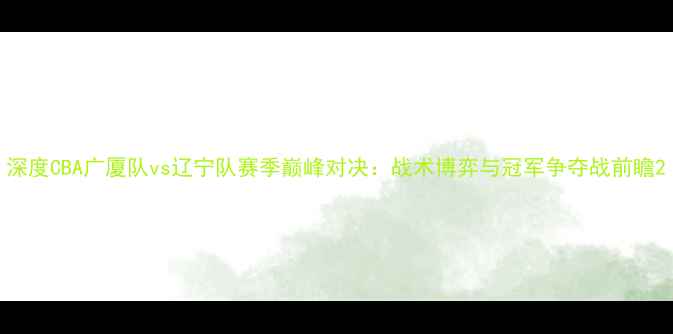 图片 深度CBA广厦队vs辽宁队赛季巅峰对决：战术博弈与冠军争夺战前瞻2