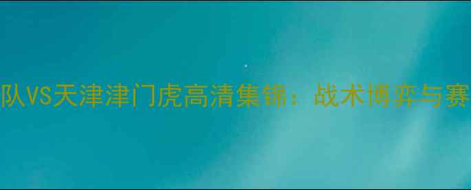 图片 深度中超焦点战广东队VS天津津门虎高清集锦：战术博弈与赛季争冠关键战役复盘