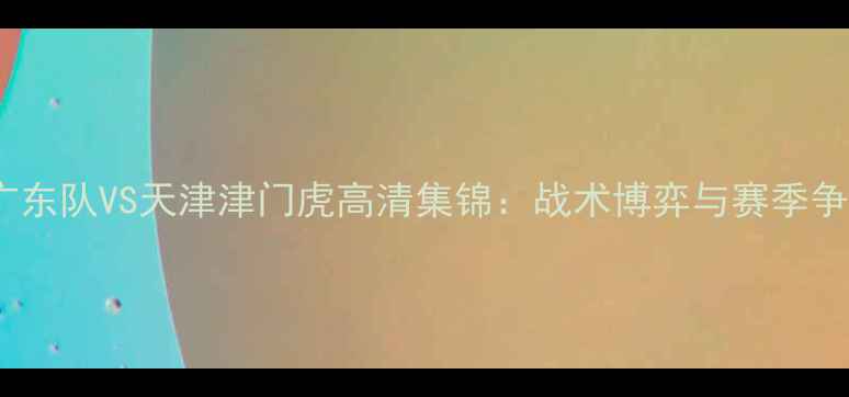 图片 深度中超焦点战广东队VS天津津门虎高清集锦：战术博弈与赛季争冠关键战役复盘2