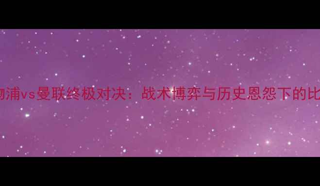 图片 深度利物浦vs曼联终极对决：战术博弈与历史恩怨下的比分预测1