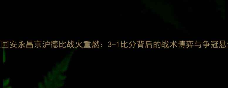 图片 深度国安永昌京沪德比战火重燃：3-1比分背后的战术博弈与争冠悬念全